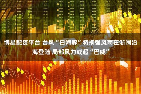 博星配资平台 台风“白海豚”将携强风雨在浙闽沿海登陆 局部风力或超“巴威”