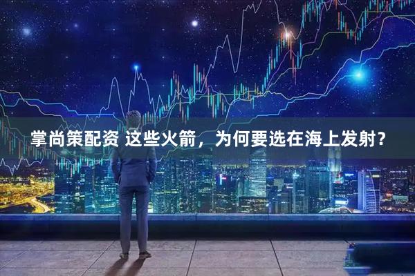 掌尚策配资 这些火箭，为何要选在海上发射？
