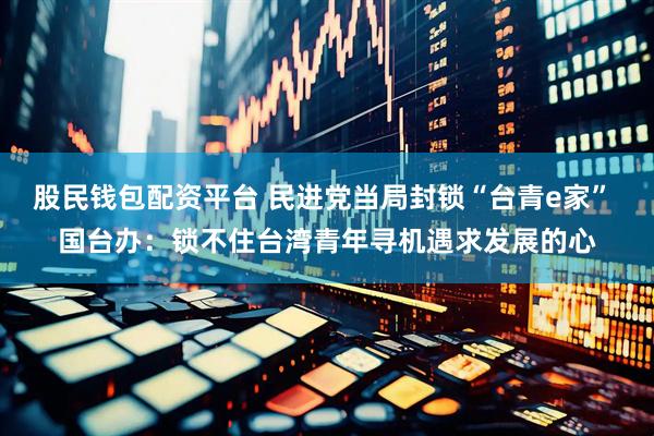 股民钱包配资平台 民进党当局封锁“台青e家” 国台办：锁不住台湾青年寻机遇求发展的心