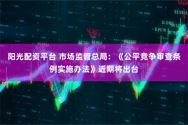 阳光配资平台 市场监管总局：《公平竞争审查条例实施办法》近期将出台