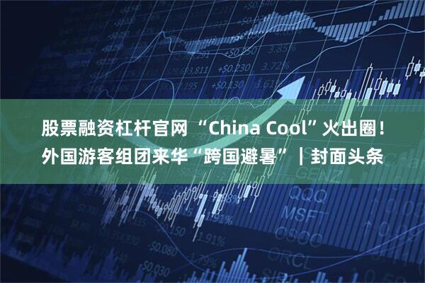 股票融资杠杆官网 “China Cool”火出圈！外国游客组团来华“跨国避暑”｜封面头条