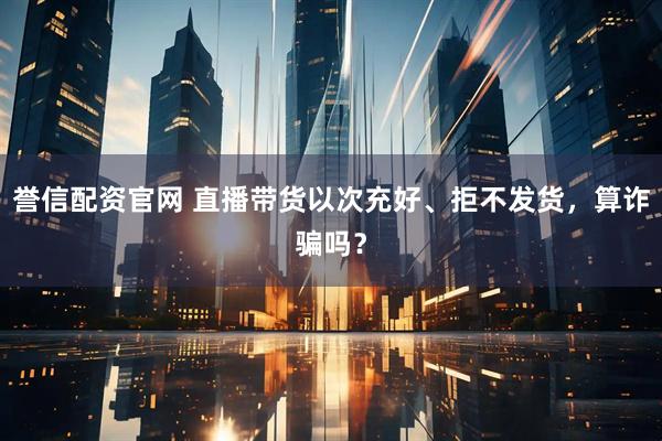 誉信配资官网 直播带货以次充好、拒不发货，算诈骗吗？