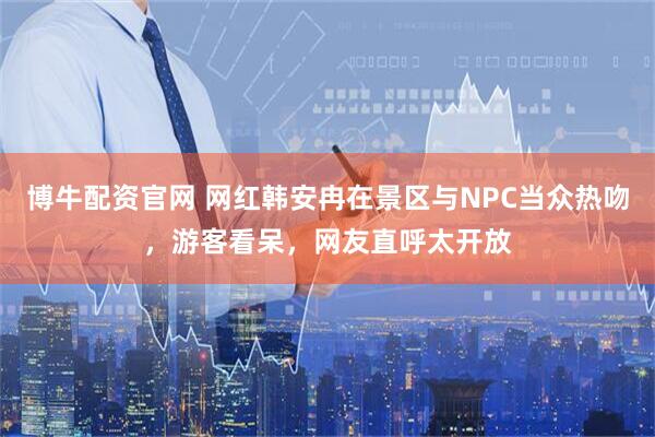 博牛配资官网 网红韩安冉在景区与NPC当众热吻，游客看呆，网友直呼太开放