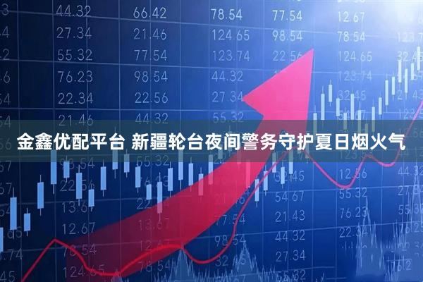 金鑫优配平台 新疆轮台夜间警务守护夏日烟火气