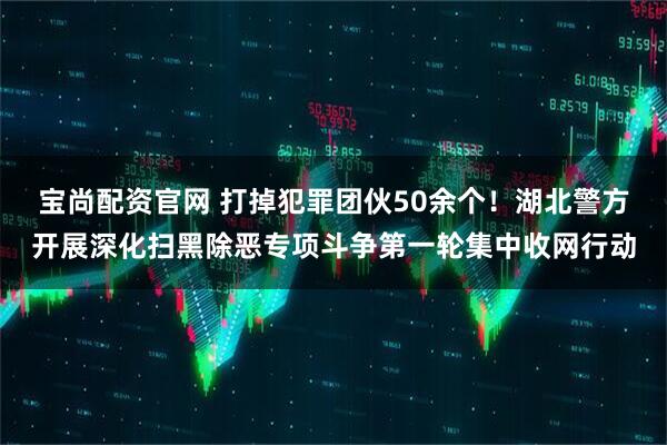 宝尚配资官网 打掉犯罪团伙50余个！湖北警方开展深化扫黑除恶专项斗争第一轮集中收网行动