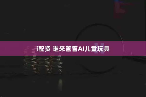i配资 谁来管管AI儿童玩具