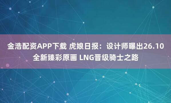 金浩配资APP下载 虎娘日报：设计师曝出26.10全新臻彩原画 LNG晋级骑士之路