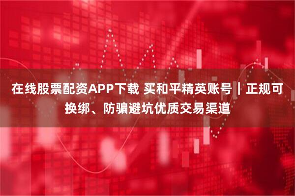 在线股票配资APP下载 买和平精英账号｜正规可换绑、防骗避坑优质交易渠道