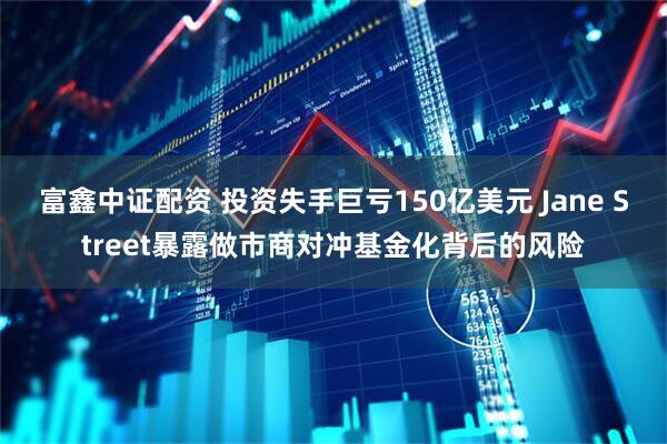 富鑫中证配资 投资失手巨亏150亿美元 Jane Street暴露做市商对冲基金化背后的风险