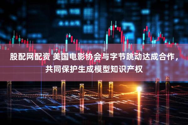 股配网配资 美国电影协会与字节跳动达成合作，共同保护生成模型知识产权