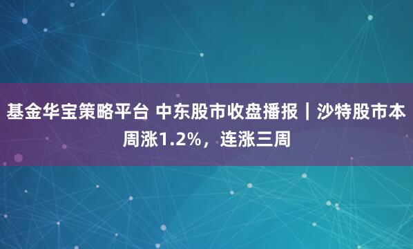 基金华宝策略平台 中东股市收盘播报｜沙特股市本周涨1.2%，连涨三周