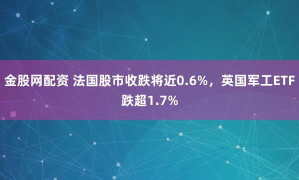 金股网配资 法国股市收跌将近0.6%，英国军工ETF跌超1.7%